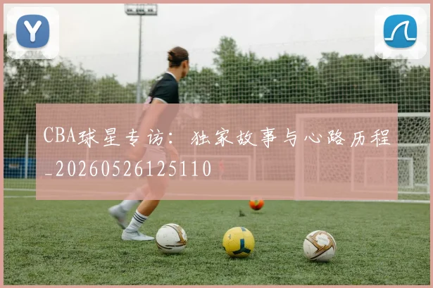 CBA球星专访：独家故事与心路历程_20260526125110