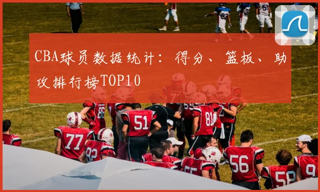 CBA球员数据统计：得分、篮板、助攻排行榜TOP10