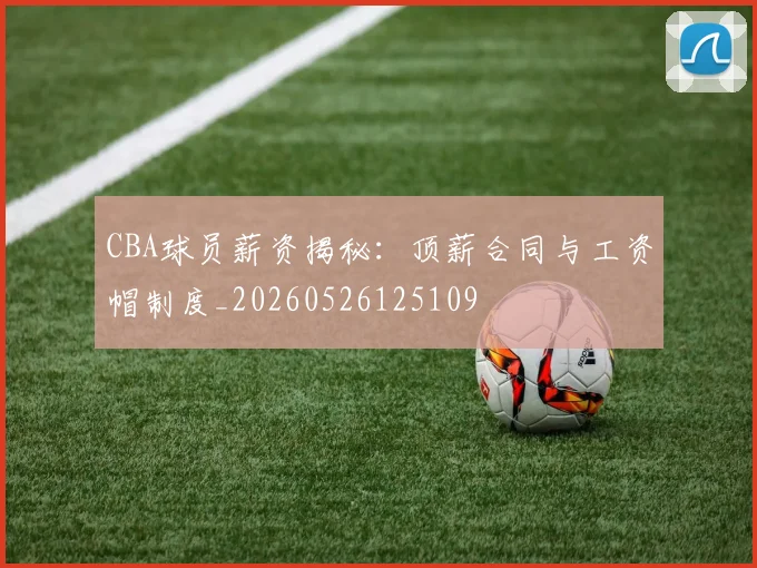 CBA球员薪资揭秘：顶薪合同与工资帽制度_20260526125109