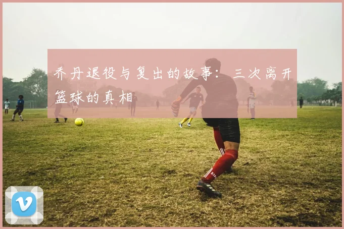 乔丹退役与复出的故事:三次离开篮球的真相