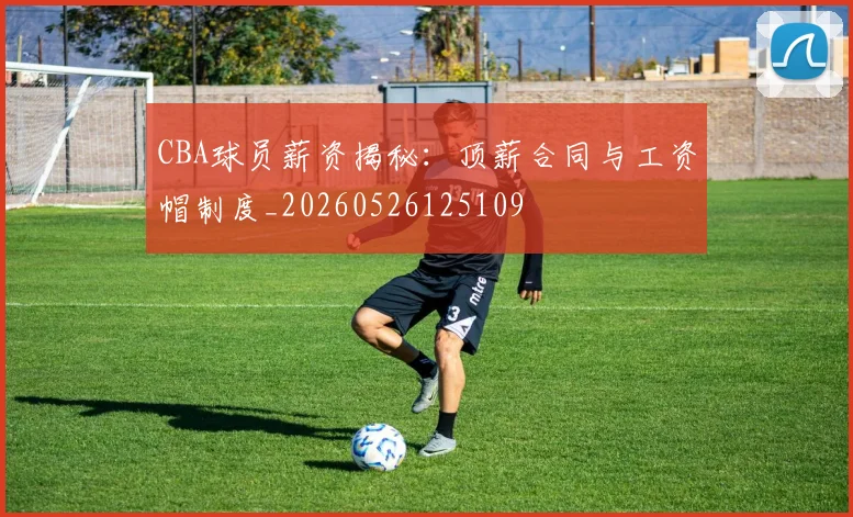CBA球员薪资揭秘：顶薪合同与工资帽制度_20260526125109